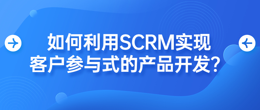 如何利用SCRM实现客户参与式的产品开发？