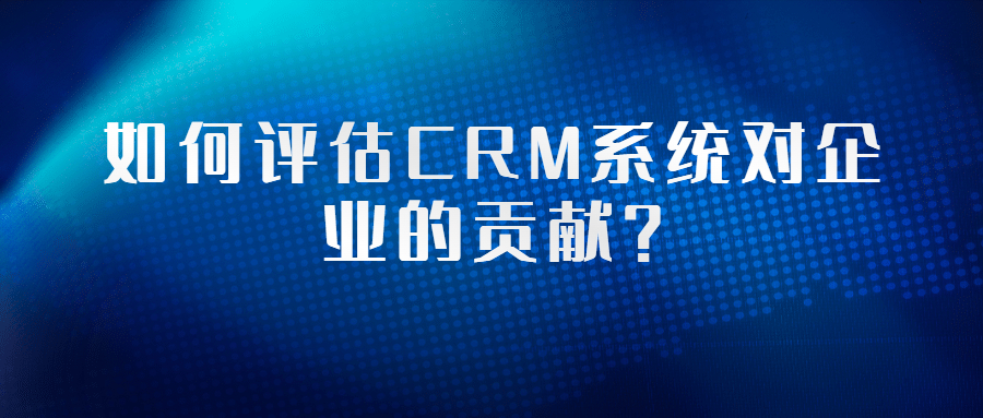 如何评估CRM系统对企业的贡献？